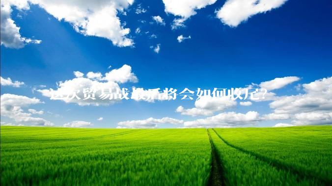 这次贸易战最后将会如何收尾？