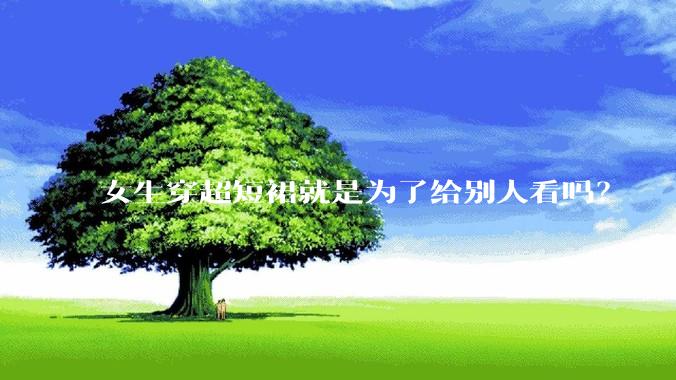 女生穿超短裙就是为了给别人看吗？